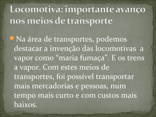 Na área de transportes, podemos
destacar a invenção das locomotivas a
vapor como “maria fumaça”. E os trens
a vapor. Com estes meios de
transportes, foi possível transportar
mais mercadorias e pessoas, num
tempo mais curto e com custos mais
baixos.
 