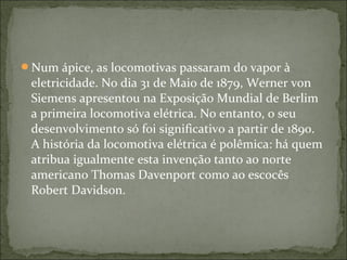 Num ápice, as locomotivas passaram do vapor à
eletricidade. No dia 31 de Maio de 1879, Werner von
Siemens apresentou na Exposição Mundial de Berlim
a primeira locomotiva elétrica. No entanto, o seu
desenvolvimento só foi significativo a partir de 1890.
A história da locomotiva elétrica é polêmica: há quem
atribua igualmente esta invenção tanto ao norte
americano Thomas Davenport como ao escocês
Robert Davidson.
 