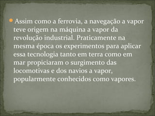 Assim como a ferrovia, a navegação a vapor
teve origem na máquina a vapor da
revolução industrial. Praticamente na
mesma época os experimentos para aplicar
essa tecnologia tanto em terra como em
mar propiciaram o surgimento das
locomotivas e dos navios a vapor,
popularmente conhecidos como vapores.
 