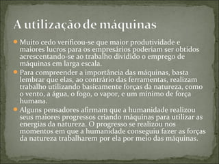 Muito cedo verificou-se que maior produtividade e
maiores lucros para os empresários poderiam ser obtidos
acrescentando-se ao trabalho dividido o emprego de
máquinas em larga escala.
Para compreender a importância das máquinas, basta
lembrar que elas, ao contrário das ferramentas, realizam
trabalho utilizando basicamente forças da natureza, como
o vento, a água, o fogo, o vapor, e um mínimo de força
humana.
Alguns pensadores afirmam que a humanidade realizou
seus maiores progressos criando máquinas para utilizar as
energias da natureza. O progresso se realizou nos
momentos em que a humanidade conseguiu fazer as forças
da natureza trabalharem por ela por meio das máquinas.
 