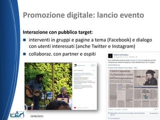Promozione digitale: lancio evento
Interazione con pubblico target:
 interventi in gruppi e pagine a tema (Facebook) e dialogo
con utenti interessati (anche Twitter e Instagram)
 collaboraz. con partner e ospiti
19/06/2015
 