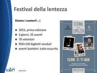 Festival della lentezza
Diamo i numeri! ;-)
 2015, prima edizione
 3 giorni, 32 eventi
 70 volontari
 950+520 biglietti venduti
 eventi bambini: tutto esaurito
19/06/2015
 