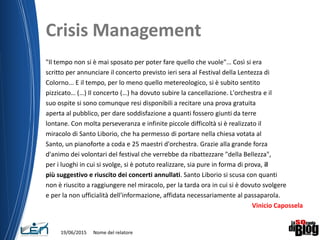 Crisis Management
"Il tempo non si è mai sposato per poter fare quello che vuole"… Così si era
scritto per annunciare il concerto previsto ieri sera al Festival della Lentezza di
Colorno... E il tempo, per lo meno quello metereologico, si è subito sentito
pizzicato… (…) Il concerto (…) ha dovuto subire la cancellazione. L'orchestra e il
suo ospite si sono comunque resi disponibili a recitare una prova gratuita
aperta al pubblico, per dare soddisfazione a quanti fossero giunti da terre
lontane. Con molta perseveranza e infinite piccole difficoltà si è realizzato il
miracolo di Santo Liborio, che ha permesso di portare nella chiesa votata al
Santo, un pianoforte a coda e 25 maestri d'orchestra. Grazie alla grande forza
d'animo dei volontari del festival che verrebbe da ribattezzare "della Bellezza",
per i luoghi in cui si svolge, si è potuto realizzare, sia pure in forma di prova, il
più suggestivo e riuscito dei concerti annullati. Santo Liborio si scusa con quanti
non è riuscito a raggiungere nel miracolo, per la tarda ora in cui si è dovuto svolgere
e per la non ufficialità dell'informazione, affidata necessariamente al passaparola.
Vinicio Capossela
19/06/2015 Nome del relatore
 