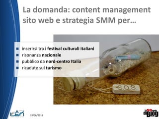  inserirsi tra i festival culturali italiani
 risonanza nazionale
 pubblico da nord-centro Italia
 ricadute sul turismo
La domanda: content management
sito web e strategia SMM per…
19/06/2015
 