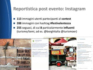 Reportistica post evento: Instagram
19/06/2015 Nome del relatore
 113 immagini utenti partecipanti al contest
 288 immagini con hashtag #festivalentezza
 255 seguaci, di cui 8 particolarmente influenti
(turismo/temi, ad es. @borghitalia @turismoer)
 