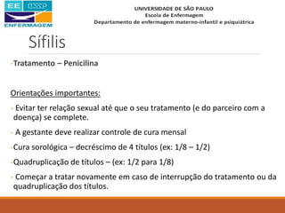 Sífilis
-Tratamento – Penicilina
Orientações importantes:
- Evitar ter relação sexual até que o seu tratamento (e do parceiro com a
doença) se complete.
- A gestante deve realizar controle de cura mensal
-Cura sorológica – decréscimo de 4 títulos (ex: 1/8 – 1/2)
-Quadruplicação de títulos – (ex: 1/2 para 1/8)
- Começar a tratar novamente em caso de interrupção do tratamento ou da
quadruplicação dos títulos.
 