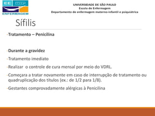 Sífilis
-Tratamento – Penicilina
-Durante a gravidez
-Tratamento imediato
-Realizar o controle de cura mensal por meio do VDRL.
-Começara a tratar novamente em caso de interrupção de tratamento ou
quadruplicação dos títulos (ex.: de 1/2 para 1/8).
-Gestantes comprovadamente alérgicas à Penicilina
 