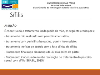 Sífilis
-ATENÇÃO
É conceituado o tratamento inadequado da mãe, as seguintes condições:
- tratamento não realizado com penicilina benzatina;
- tratamento com penicilina benzatina, porém incompleto;
- tratamento ineficaz de acordo com a fase clínica da sífilis;
- Tratamento finalizado em menos de 30 dias antes do parto;
- Tratamento inadequado ou não realização do tratamento do parceiro
sexual com sífilis (BRASIL, 2015)
 