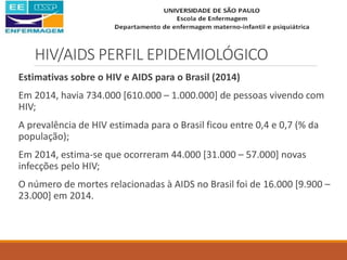 HIV/AIDS PERFIL EPIDEMIOLÓGICO
Estimativas sobre o HIV e AIDS para o Brasil (2014)
Em 2014, havia 734.000 [610.000 – 1.000.000] de pessoas vivendo com
HIV;
A prevalência de HIV estimada para o Brasil ficou entre 0,4 e 0,7 (% da
população);
Em 2014, estima-se que ocorreram 44.000 [31.000 – 57.000] novas
infecções pelo HIV;
O número de mortes relacionadas à AIDS no Brasil foi de 16.000 [9.900 –
23.000] em 2014.
 