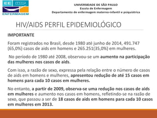 HIV/AIDS PERFIL EPIDEMIOLÓGICO
IMPORTANTE
Foram registrados no Brasil, desde 1980 até junho de 2014, 491.747
(65,0%) casos de aids em homens e 265.251(35,0%) em mulheres.
No período de 1980 até 2008, observou-se um aumento na participação
das mulheres nos casos de aids.
Com isso, a razão de sexo, expressa pela relação entre o número de casos
de aids em homens e mulheres, apresentou redução de até 15 casos em
homens para cada 10 casos em mulheres.
No entanto, a partir de 2009, observa-se uma redução nos casos de aids
em mulheres e aumento nos casos em homens, refletindo-se na razão de
sexo, que passou a ser de 18 casos de aids em homens para cada 10 casos
em mulheres em 2013.
 