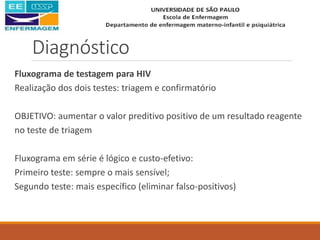 Diagnóstico
Fluxograma de testagem para HIV
Realização dos dois testes: triagem e confirmatório
OBJETIVO: aumentar o valor preditivo positivo de um resultado reagente
no teste de triagem
Fluxograma em série é lógico e custo-efetivo:
Primeiro teste: sempre o mais sensível;
Segundo teste: mais específico (eliminar falso-positivos)
 