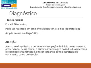 Diagnóstico
- Testes rápidos
Em até 30 minutos;
Pode ser realizado em ambientes laboratoriais e não laboratoriais;
Amplia acesso ao diagnóstico.
ATENÇÃO
Acesso ao diagnóstico e permite a antecipação do início do tratamento,
preservando, dessa forma, o sistema imunológico do indivíduo infectado
e reduzindo a transmissão, em concordância com a estratégia de
tratamento como prevenção.
 