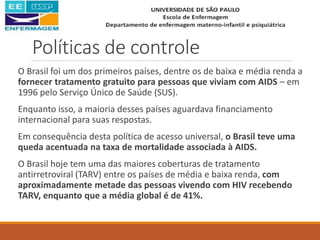 Políticas de controle
O Brasil foi um dos primeiros países, dentre os de baixa e média renda a
fornecer tratamento gratuito para pessoas que viviam com AIDS – em
1996 pelo Serviço Único de Saúde (SUS).
Enquanto isso, a maioria desses países aguardava financiamento
internacional para suas respostas.
Em consequência desta política de acesso universal, o Brasil teve uma
queda acentuada na taxa de mortalidade associada à AIDS.
O Brasil hoje tem uma das maiores coberturas de tratamento
antirretroviral (TARV) entre os países de média e baixa renda, com
aproximadamente metade das pessoas vivendo com HIV recebendo
TARV, enquanto que a média global é de 41%.
 