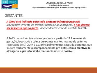 GESTANTES
A TARV está indicada para toda gestante infectada pelo HIV,
independentemente de critérios clínicos e imunológicos, e não deverá
ser suspensa após o parto, independentemente do nível de LT-CD4+.
A TARV poderá ser iniciada na gestante a partir da 14 ª semana de
gestação, logo após a coleta de exames e antes mesmo de se ter os
resultados de LT-CD4+ e CV, principalmente nos casos de gestantes que
iniciam tardiamente o acompanhamento pré-natal, com o objetivo de
alcançar a supressão viral o mais rapidamente possível.
 