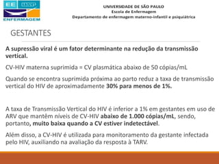 GESTANTES
A supressão viral é um fator determinante na redução da transmissão
vertical.
CV-HIV materna suprimida = CV plasmática abaixo de 50 cópias/mL
Quando se encontra suprimida próxima ao parto reduz a taxa de transmissão
vertical do HIV de aproximadamente 30% para menos de 1%.
A taxa de Transmissão Vertical do HIV é inferior a 1% em gestantes em uso de
ARV que mantêm níveis de CV-HIV abaixo de 1.000 cópias/mL, sendo,
portanto, muito baixa quando a CV estiver indetectável.
Além disso, a CV-HIV é utilizada para monitoramento da gestante infectada
pelo HIV, auxiliando na avaliação da resposta à TARV.
 