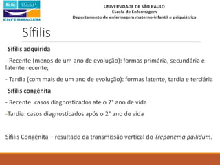 Sífilis
Sífilis adquirida
- Recente (menos de um ano de evolução): formas primária, secundária e
latente recente;
- Tardia (com mais de um ano de evolução): formas latente, tardia e terciária
Sífilis congênita
- Recente: casos diagnosticados até o 2° ano de vida
-Tardia: casos diagnosticados após o 2° ano de vida
Sífilis Congênita – resultado da transmissão vertical do Treponema pallidum.
 