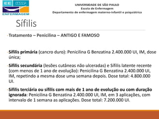 Sífilis
-Tratamento – Penicilina – ANTIGO E FAMOSO
-Sífilis primária (cancro duro): Penicilina G Benzatina 2.400.000 UI, IM, dose
única;
-Sífilis secundária (lesões cutâneas não ulceradas) e Sífilis latente recente
(com menos de 1 ano de evolução): Penicilina G Benzatina 2.400.000 UI,
IM, repetindo a mesma dose uma semana depois. Dose total: 4.800.000
UI.
-Sífilis terciária ou sífilis com mais de 1 ano de evolução ou com duração
ignorada: Penicilina G Benzatina 2.400.000 UI, IM, em 3 aplicações, com
intervalo de 1 semana as aplicações. Dose total: 7.200.000 UI.
 