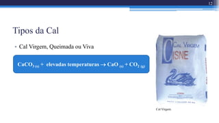 Tipos da Cal
• Cal Virgem, Queimada ou Viva
Cal Virgem.
12
CaCO3 (s) + elevadas temperaturas  CaO (s) + CO2 (g)
 