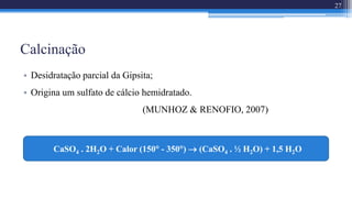 Calcinação
• Desidratação parcial da Gipsita;
• Origina um sulfato de cálcio hemidratado.
(MUNHOZ & RENOFIO, 2007)
27
CaSO4 . 2H2O + Calor (150 - 350)  (CaSO4 . ½ H2O) + 1,5 H2O
 