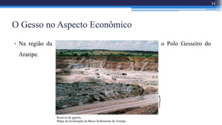 • Na região da Bacia Sedimentar do Araripe se localiza o Polo Gesseiro do
Araripe.
O Gesso no Aspecto Econômico
34
Mapa de localização da Bacia Sedimentar do Araripe.
Reserva de gipsita.
 