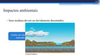 Impactos ambientais
36
• Seus resíduos devem ser devidamente descartados;
Sulfurização do solo
Sulfato de cálcio di-
hidratado pode causar:
Lençol freático.
 