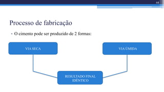 Processo de fabricação
• O cimento pode ser produzido de 2 formas:
VIA SECA VIA ÚMIDA
RESULTADO FINAL
IDÊNTICO
44
 