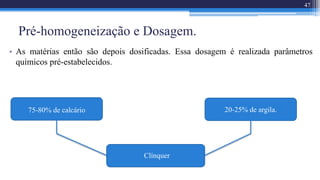 Pré-homogeneização e Dosagem.
• As matérias então são depois dosificadas. Essa dosagem é realizada parâmetros
químicos pré-estabelecidos.
Clínquer
75-80% de calcário 20-25% de argila.
47
 