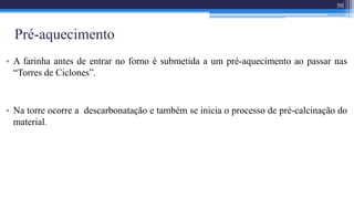 Pré-aquecimento
• A farinha antes de entrar no forno é submetida a um pré-aquecimento ao passar nas
“Torres de Ciclones”.
• Na torre ocorre a descarbonatação e também se inicia o processo de pré-calcinação do
material.
50
 
