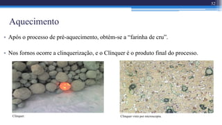 Aquecimento
• Após o processo de pré-aquecimento, obtém-se a “farinha de cru”.
• Nos fornos ocorre a clinquerização, e o Clínquer é o produto final do processo.
52
Clínquer. Clínquer visto por microscopia.
 