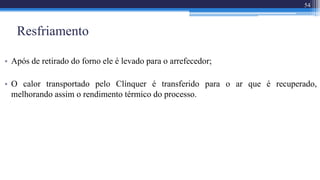 Resfriamento
• Após de retirado do forno ele é levado para o arrefecedor;
• O calor transportado pelo Clínquer é transferido para o ar que é recuperado,
melhorando assim o rendimento térmico do processo.
54
 