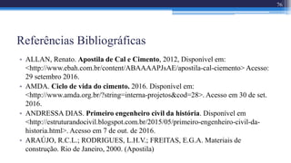 Referências Bibliográficas
• ALLAN, Renato. Apostila de Cal e Cimento, 2012, Disponível em:
<http://www.ebah.com.br/content/ABAAAAPJsAE/apostila-cal-ciemento> Acesso:
29 setembro 2016.
• AMDA. Ciclo de vida do cimento. 2016. Disponível em:
<http://www.amda.org.br/?string=interna-projetos&cod=28>. Acesso em 30 de set.
2016.
• ANDRESSA DIAS. Primeiro engenheiro civil da história. Disponível em
<http://estruturandocivil.blogspot.com.br/2015/05/primeiro-engenheiro-civil-da-
historia.html>. Acesso em 7 de out. de 2016.
• ARAÚJO, R.C.L.; RODRIGUES, L.H.V.; FREITAS, E.G.A. Materiais de
construção. Rio de Janeiro, 2000. (Apostila)
76
 