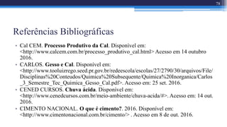 Referências Bibliográficas
• Cal CEM. Processo Produtivo da Cal. Disponível em:
<http://www.calcem.com.br/processo_produtivo_cal.html> Acesso em 14 outubro
2016.
• CARLOS. Gesso e Cal. Disponível em:
<http://www.tooluizrego.seed.pr.gov.br/redeescola/escolas/27/2790/30/arquivos/File/
Disciplinas%20Conteudos/Quimica%20Subsequente/Quimica%20Inorganica/Carlos
_3_Semestre_Tec_Quimica_Gesso_Cal.pdf>. Acesso em: 25 set. 2016.
• CENED CURSOS. Chuva ácida. Disponível em:
<http://www.cenedcursos.com.br/meio-ambiente/chuva-acida/#>. Acesso em: 14 out.
2016.
• CIMENTO NACIONAL. O que é cimento?. 2016. Disponível em:
<http://www.cimentonacional.com.br/cimento/> . Acesso em 8 de out. 2016.
78
 