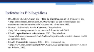 Referências Bibliográficas
• DALTSON OLIVER, Cesar. Cal – Tipo de Classificação, 2012, Disponível em:
<http://classificacao.dalston.com.br/2012/02/tipos-de-cal-e-classificacao-das-
mesmas-no-sistema-harmonizado/> Acesso em: 11 outubro 2016.
• Doutor Luís Fernando Kaefer. Concreto. Disponível em
<http://cimento.org/concreto/>. Acesso em 7 de outubro de 2016.
• EBAH. Apostila da cal e do cimento. 2013. Disponível em:
<www.ebah.com.br/content/ABAAAAPJsAE/apostila-cal-cimento>. Acesso em 28
de setembro. 2016.
• EBAH. Composição cimento. 2003 – 2013. Disponivel em:
<http://www.ebah.com.br/content/ABAAABuCsAB/composicao-cimento>. Acesso
em 3 de out. 2016.
80
 