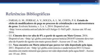 Referências Bibliográficas
• FARIAS, G. M.; FERRAZ, A. V.; SOUZA, A. L. M.; COSTA, P. G. Estudo do
efeito de modificadores de pega no processo de cristalização e na microestrutura
do gesso. Evolvere Scientia, v. 3, n. 1, 2014. Disponível em:
<http://www.scientia.univasf.edu.br/vol3/Artigo-11-Vol3.pdf>. Acesso em: 05 out.
2016.
• G1. Cimento deve ter alta de 8% a partir de agosto em Mato Grosso. 2016.
Disponível em: <http://g1.globo.com/mato-grosso/noticia/2016/07/cimento-deve-ter-
alta-de-8-partir-de-agosto-em-mato-grosso.html>. Acesso em 13 out. 2016.
• G1. Nasa encontra em Marte mineral que parece ter sido depositado pela água.
2011. Disponível em: <http://g1.globo.com/ciencia-e-saude/noticia/2011/12/nasa-
encontra-em-marte-mineral-que-parece-ter-sido-depositado-pela-agua.html>. Acesso
em: 18 out. 2016.
82
 