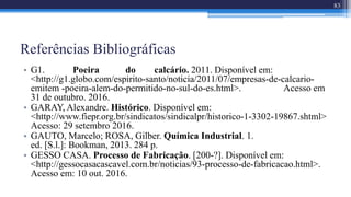 Referências Bibliográficas
• G1. Poeira do calcário. 2011. Disponível em:
<http://g1.globo.com/espirito-santo/noticia/2011/07/empresas-de-calcario-
emitem -poeira-alem-do-permitido-no-sul-do-es.html>. Acesso em
31 de outubro. 2016.
• GARAY, Alexandre. Histórico. Disponível em:
<http://www.fiepr.org.br/sindicatos/sindicalpr/historico-1-3302-19867.shtml>
Acesso: 29 setembro 2016.
• GAUTO, Marcelo; ROSA, Gilber. Química Industrial. 1.
ed. [S.l.]: Bookman, 2013. 284 p.
• GESSO CASA. Processo de Fabricação. [200-?]. Disponível em:
<http://gessocasacascavel.com.br/noticias/93-processo-de-fabricacao.html>.
Acesso em: 10 out. 2016.
83
 