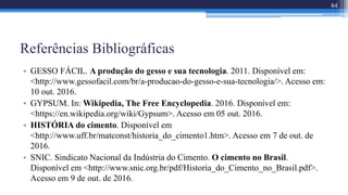 Referências Bibliográficas
• GESSO FÁCIL. A produção do gesso e sua tecnologia. 2011. Disponível em:
<http://www.gessofacil.com/br/a-producao-do-gesso-e-sua-tecnologia/>. Acesso em:
10 out. 2016.
• GYPSUM. In: Wikipedia, The Free Encyclopedia. 2016. Disponível em:
<https://en.wikipedia.org/wiki/Gypsum>. Acesso em 05 out. 2016.
• HISTÓRIA do cimento. Disponível em
<http://www.uff.br/matconst/historia_do_cimento1.htm>. Acesso em 7 de out. de
2016.
• SNIC. Sindicato Nacional da Indústria do Cimento. O cimento no Brasil.
Disponível em <http://www.snic.org.br/pdf/Historia_do_Cimento_no_Brasil.pdf>.
Acesso em 9 de out. de 2016.
84
 