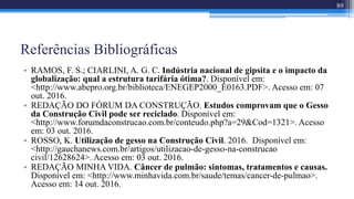 Referências Bibliográficas
• RAMOS, F. S.; CIARLINI, A. G. C. Indústria nacional de gipsita e o impacto da
globalização: qual a estrutura tarifária ótima?. Disponível em:
<http://www.abepro.org.br/biblioteca/ENEGEP2000_E0163.PDF>. Acesso em: 07
out. 2016.
• REDAÇÃO DO FÓRUM DA CONSTRUÇÃO. Estudos comprovam que o Gesso
da Construção Civil pode ser reciclado. Disponível em:
<http://www.forumdaconstrucao.com.br/conteudo.php?a=29&Cod=1321>. Acesso
em: 03 out. 2016.
• ROSSO, K. Utilização de gesso na Construção Civil. 2016. Disponível em:
<http://gauchanews.com.br/artigos/utilizacao-de-gesso-na-construcao
civil/12628624>. Acesso em: 03 out. 2016.
• REDAÇÃO MINHA VIDA. Câncer de pulmão: sintomas, tratamentos e causas.
Disponível em: <http://www.minhavida.com.br/saude/temas/cancer-de-pulmao>.
Acesso em: 14 out. 2016.
89
 