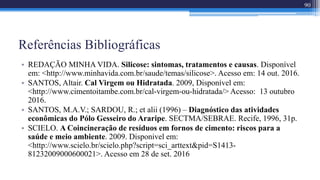 Referências Bibliográficas
• REDAÇÃO MINHA VIDA. Silicose: sintomas, tratamentos e causas. Disponível
em: <http://www.minhavida.com.br/saude/temas/silicose>. Acesso em: 14 out. 2016.
• SANTOS, Altair. Cal Virgem ou Hidratada. 2009, Disponível em:
<http://www.cimentoitambe.com.br/cal-virgem-ou-hidratada/> Acesso: 13 outubro
2016.
• SANTOS, M.A.V.; SARDOU, R.; et alii (1996) – Diagnóstico das atividades
econômicas do Pólo Gesseiro do Araripe. SECTMA/SEBRAE. Recife, 1996, 31p.
• SCIELO. A Coincineração de resíduos em fornos de cimento: riscos para a
saúde e meio ambiente. 2009. Disponivel em:
<http://www.scielo.br/scielo.php?script=sci_arttext&pid=S1413-
81232009000600021>. Acesso em 28 de set. 2016
90
 