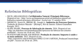 Referências Bibliográficas
• SECIL ARGAMASSAS. Cal Hidráulica Natural: Principais Diferenças.
Disponível em: <http://www.secilargamassas.pt/pt/cal-hidraulica-natural/cal-
hidraulica-natural-principais-diferencas> Acesso em: 31 outubro 2016.
• SHEREVE, Norris R.; BRINK JR., Joseph A.; Indústrias de Processos Químicos.
Tradução de Horácio Macedo – [Reimpr.]. Rio de Janeiro: Editora Guanabara
Koogan, 2012.
• SLIDE SHARE. Processo de fabricação do cimento. 2016. Disponivel em:
<http://pt.slideshare.net/fernandojoseildo3/processo-de-fabricao-do-cimento-
porthland>. Acesso em 10 de out. 2016.
• SUSTENTABILIDADE EM DEBATE. Produção de cimento: Impactos à saúde e
ao meio ambiente. 2012. Disponivel em:
<http://repositorio.unb.br/bitstream/10482/12110/1/ARTIGO_ProducaoCimentoImpa
cto.pdf>. Acesso em 28 de set. 2016.
91
 