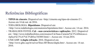 Referências Bibliográficas
• TIPOS de cimento. Disponível em <http://cimento.org/tipos-de-cimento-2/>.
Acesso em 14 de out. de 2016.
• TODA BIOLOGIA. Hipotálamo. Disponível em:
<http://www.todabiologia.com/anatomia/hipotalamo.htm>. Acesso em: 14 out. 2016.
• TRABALHOS FEITOS. Cal – suas características e aplicações. 2012. Disponível
em: <http://www.trabalhosfeitos.com/ensaios/Cal-Suas-Caracter%C3%ADsticas-e-
Aplica%C3%A7%C3%B5es/343885.html.>. Acesso em: 14 out.2016.
• UNICAMP. A dupla refração. 2016. Disponível em:
<http://www.ghtc.usp.br/server/Sites-HF/Breno/dupla.htm>. Acesso em: 14 out.
2016.
92
 