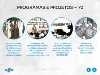 Programa de Trainees 2014
programas e projetos - 70
Início do cebrae,
ênfase na oferta
de consultorias
em gestão para
pequenas e
médias empresas.
compartilhar
conhecimentos com as
empresas, segundo
metodologias e
conteúdos
desenvolvidos por eles
Em 1977, o ministro
do Planejamento
lançou o Programa
Nacional de Apoio à
Microempresa
(PROMICRO)
Durante a
década de 70,
foram treinados
mais de 1.200
consultores.
 