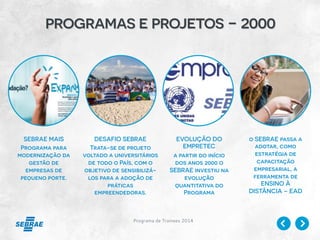 Programa de Trainees 2014
programas e projetos - 2000
SEBRAE MAIS
Programa para
modernização da
gestão de
empresas de
pequeno porte.
DESAFIO SEBRAE
Trata-se de projeto
voltado a universitários
de todo o País, com o
objetivo de sensibilizá-
los para a adoção de
práticas
empreendedoras.
EVOLUÇÃO DO
EMPRETEC
a partir do início
dos anos 2000 o
SEBRAE investiu na
evolução
quantitativa do
Programa
o SEBRAE passa a
adotar, como
estratégia de
capacitação
empresarial, a
ferramenta de
ENSINO À
DISTÂNCIA – EAD
 