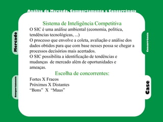 Sistema de Inteligência Competitiva
O SIC é uma análise ambiental (economia, política,
tendências tecnológicas, ...)
O processo que envolve a coleta, avaliação e análise dos
dados obtidos para que com base nesses possa se chegar a
processos decisórios mais acertados.
O SIC possibilita a identificação de tendências e
mudanças de mercado além de oportunidades e
ameaças.
Escolha de concorrentes:
Fortes X Fracos
Próximos X Distantes
“Bons” X “Maus”
 