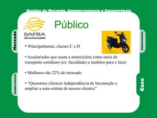 Público
• Principalmente, classes C e D
• Assalariados que usam a motocicleta como meio de
transporte cotidiano (ex: faculdade) e também para o lazer
• Mulheres são 22% do mercado
• “Queremos oferecer independência de locomoção e
ampliar a auto-estima de nossos clientes”
 