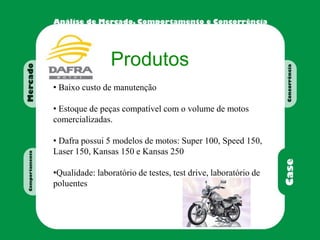 Produtos
• Baixo custo de manutenção
• Estoque de peças compatível com o volume de motos
comercializadas.
• Dafra possui 5 modelos de motos: Super 100, Speed 150,
Laser 150, Kansas 150 e Kansas 250
•Qualidade: laboratório de testes, test drive, laboratório de
poluentes
 