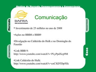 Comunicação
• Investimento de 25 milhões no ano de 2008
•Ações no BBB8 e BBB9
•Divulgação no Caldeirão do Hulk e no Domingão do
Faustão
•Link BBB 9:
http://www.youtube.com/watch?v=PLyPpdXcp9M
•Link Caldeirão do Hulk:
http://www.youtube.com/watch?v=coCXDTDp5Ek
 