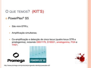 O que temos?  (KIT’S)PowerPlex® S5 São mini-STR’s;Amplificação simultanea;Co-amplificaçãoe detecção de cinco locus (quatro locus STR e amelogenina), incluindo D8S1179, D18S51, amelogenina, FGA e TH01;http://www.promega.com/products/pm/genetic-identity/powerplex-s5/