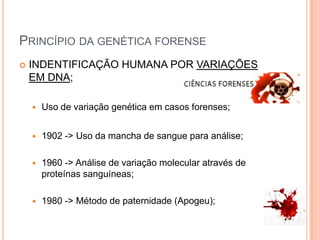 Princípio da genética forenseINDENTIFICAÇÃO HUMANA POR VARIAÇÕES EM DNA;Uso de variação genética em casos forenses;1902 -> Uso da mancha de sangue para análise;1960 -> Análise de variação molecular através de proteínas sanguíneas;1980 -> Método de paternidade (Apogeu);