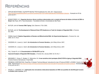 ReferênciasAPPLIED BIOSYSTEMS. AmpFlSTR®MiniFiler™PCR Amplification Kit. USA, 2011. Disponível em https://products.appliedbiosystems.com/ab/en/US/adirect/ab?cmd=catNavigate2&catID=603805&tab=Literature . Acessado em 05 de junho de 2011.BONACCORSO, N. S. Aspectos técnicos, éticos e jurídicos relacionados com a criação de bancos de dados criminais de DNA no Brasil. São Paulo, 2010. Tese (Doutorado) – Faculdade de Direito. Universidade de São Paulo.  BUTLER, John M. Forensic DNA Typing. EUA. Elservier. 2ª Ed. 2005. BUTLER, John M. The Development of Reduced Sinze STR Amplicons as Tools for Analysis of Degraded DNA. J.ForensisSci, 2003. FORAN, David R. Relative Degradation of Nuclear and Mitochondrial DNA: An Experimental Approach. J Forensic Sci, July 2006, Vol. 51, No.4 GOODWIN, W., Linacre A., Hadi S. An Introduction to Forensic Genetics. John Wiley & Sons, 2007.  GOODWIN, W., Linacre A., Hadi S. An Introduction to Forensic Genetics. John Wiley & Sons, 2007.  HILL, Carolyn R. et. Al. Characterization of 26 MiniSTR Loci forImproved Analysis of Degraded DNA Samples. J Forensic Sci, January 2008, Vol. 53, No. 1 MEISSNER, C.; Bruse, P.; Mueller, E.; Oehmichen, M.. A new sensitive short pentaplex (ShoP) PCR for typing of degraded DNA. Forensic Science International, 21 April 2006PROMEGA CORPORATION. PowerPlex 16 System Technical Manual. Instructions for Use of Products DC6951 e DC6950. Outubro de 2008.  Disponível em http://www.promega.com/resources/protocols/technical-manuals/101/powerplex-s5-system-protocol/ . Acessado em 03 de junho de 2011.  SOUZA, C. J QUEIROZ, R. P, Aplicações dos marcadores moleculares baseados em DNA nas questões de identificação humana no âmbito cível e forense. 2010.