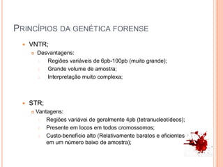 Princípios da genética forenseVNTR; Desvantagens:    Regiões variáveis de 6pb-100pb (muito grande);Grande volume de amostra;Interpretação muito complexa;STR;Vantagens:Regiões variávei de geralmente 4pb (tetranucleotídeos);Presente em locos em todos cromossomos;Custo-benefício alto (Relativamente baratos e eficientes em um número baixo de amostra);